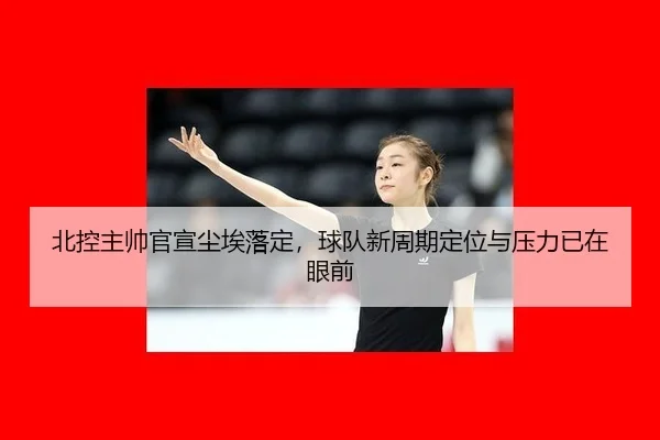 北控主帅官宣尘埃落定，球队新周期定位与压力已在眼前